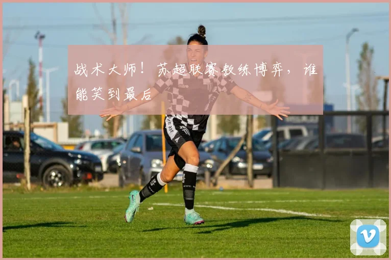 战术大师!苏超联赛教练博弈,谁能笑到最后