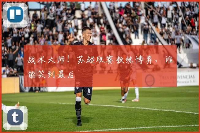 战术大师!苏超联赛教练博弈,谁能笑到最后