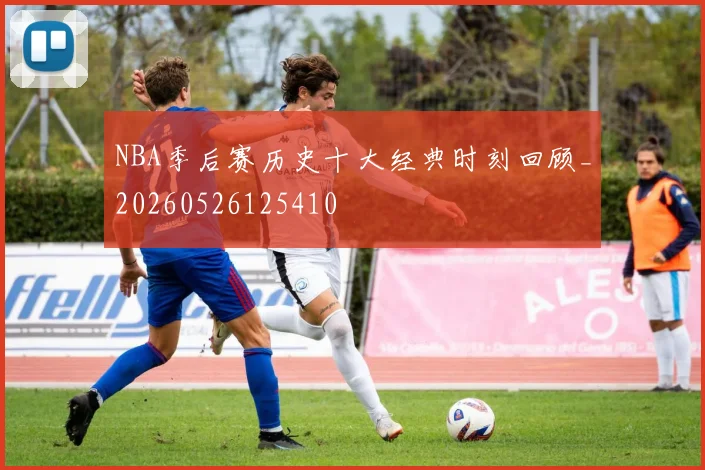 NBA季后赛历史十大经典时刻回顾_20260526125410