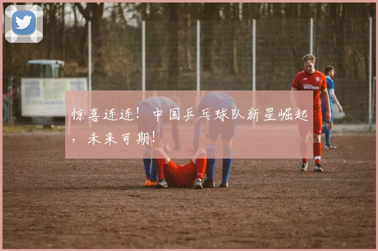 惊喜连连!中国乒乓球队新星崛起,未来可期!