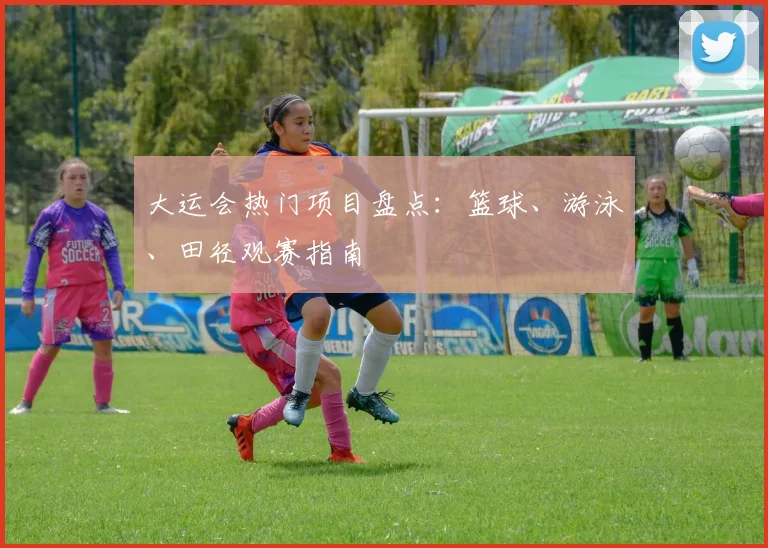 大运会热门项目盘点:篮球、游泳、田径观赛指南