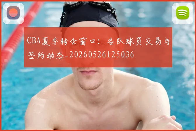 CBA夏季转会窗口：各队球员交易与签约动态_20260526125036