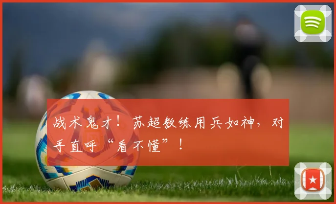 战术鬼才!苏超教练用兵如神,对手直呼“看不懂”!