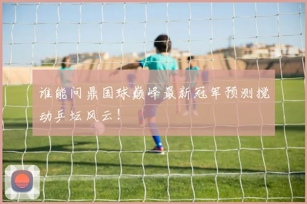 谁能问鼎国球巅峰最新冠军预测搅动乒坛风云！