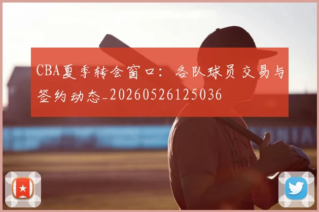 CBA夏季转会窗口：各队球员交易与签约动态_20260526125036