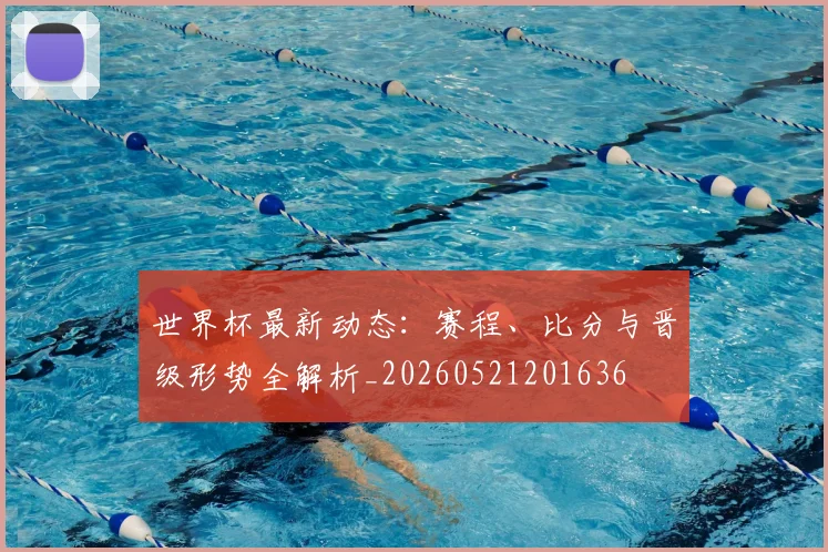 世界杯最新动态：赛程、比分与晋级形势全解析_20260521201636