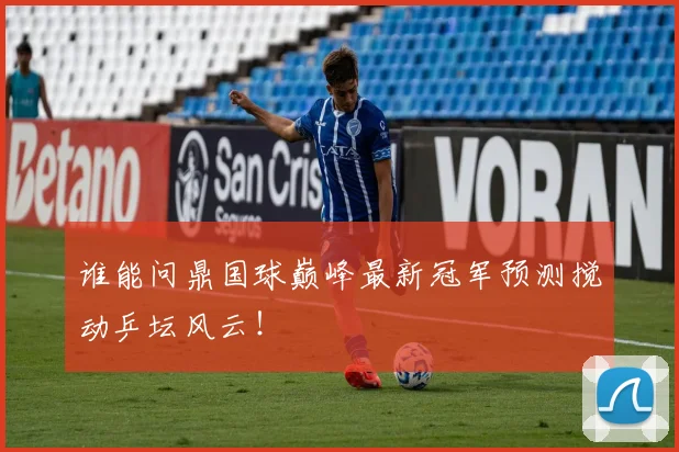 谁能问鼎国球巅峰最新冠军预测搅动乒坛风云!