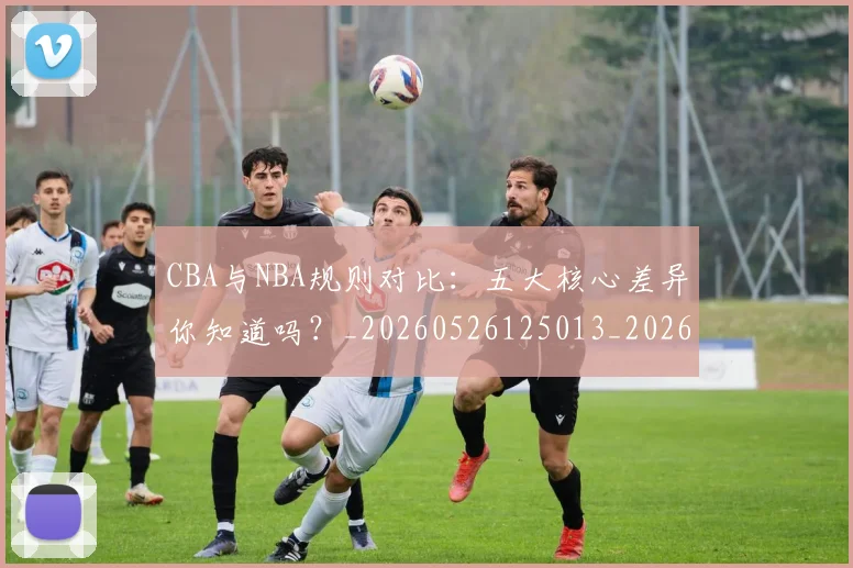 CBA与NBA规则对比:五大核心差异你知道吗?_20260526125013_20260606165133