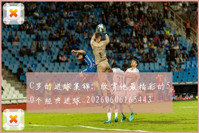 C罗的进球集锦:欣赏他最精彩的50个经典进球_20260606165443