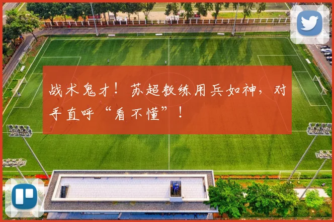 战术鬼才！苏超教练用兵如神，对手直呼“看不懂”！