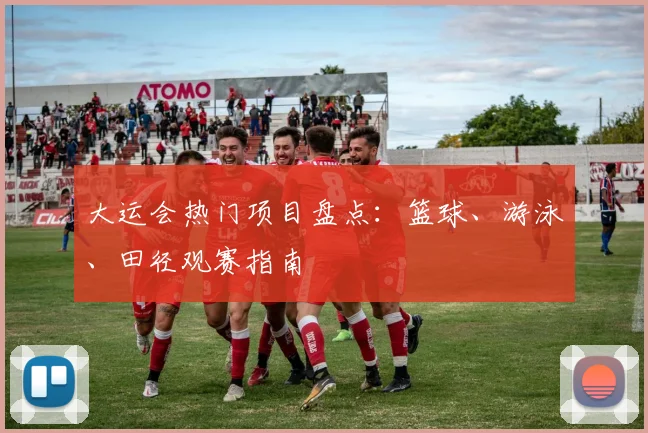 大运会热门项目盘点:篮球、游泳、田径观赛指南