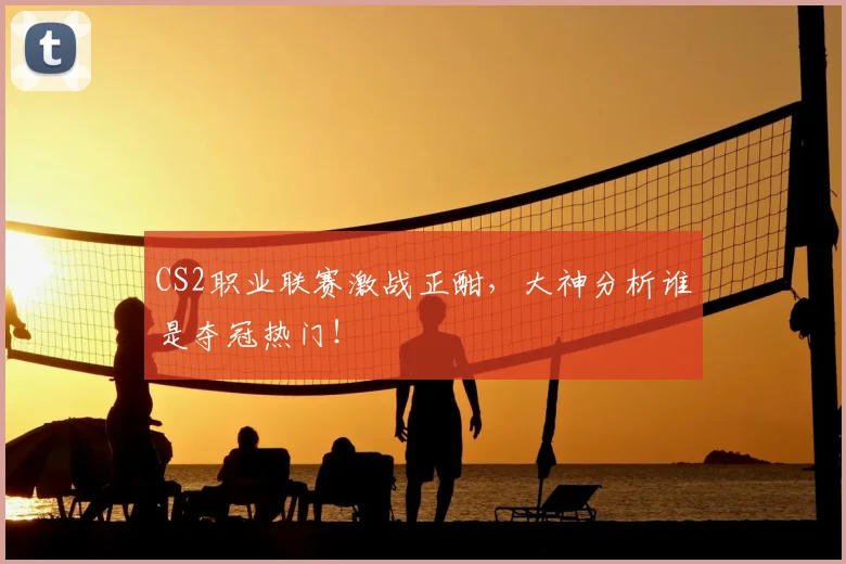 CS2职业联赛激战正酣，大神分析谁是夺冠热门！