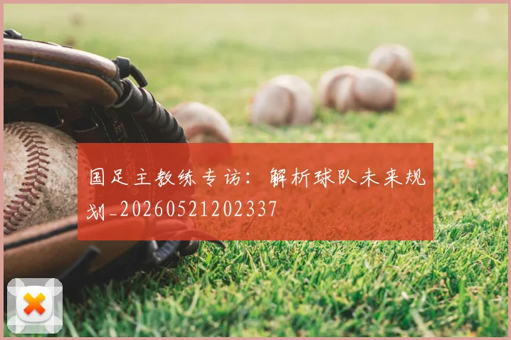 国足主教练专访:解析球队未来规划_20260521202337