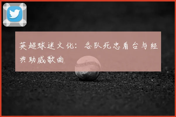 英超球迷文化：各队死忠看台与经典助威歌曲